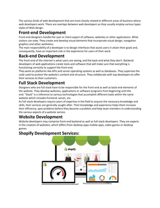 The various kinds of web development that are most closely related to different areas of business where
web developers work. There are overlaps between web developers as they usually employ various types
styles of Web design.
Front-end Development
Front-end designers handle the user or client aspect of software, websites or other applications. What
visitors can view. They create and develop visual elements that incorporate visual design, navigation
graphics and other aesthetics.
The main responsibility of a developer is to design interfaces that assist users in attain their goals and,
consequently, have an important role in the experience for users of their work.
Back-end Development
The front-end of the internet is what users are seeing, and the back-end what they don't. Backend
developers of web applications create tools and software that will make sure that everything is
functioning correctly to support the front-end.
They work on platforms like APIs and server operating systems as well as databases. They supervise the
code used to protect the website's content and structure. They collaborate with top developers to offer
their services to their customers.
Full Stack Development
Designers who are full stack have to be responsible for the front-end as well as back-end elements of
the website. They develop websites, applications or software programs from beginning until the
end. "Stack" is a reference to various technologies that accomplish different tasks within the same
website which includes frontend, server, etc.
As full-stack developers require years of expertise in the field to acquire the necessary knowledge and
skills, their services are generally sought-after. Their knowledge and experience helps them increase
their efficiency, spot problems before they become a problem and help team members in understanding
the various aspects of a website service.
Website Development
Website developers may comprise front-end backend as well as full-stack developers. They are experts
in the creation of websites, which differs from desktop apps mobile apps, video games or desktop
games.
Shopify Development Services:
 