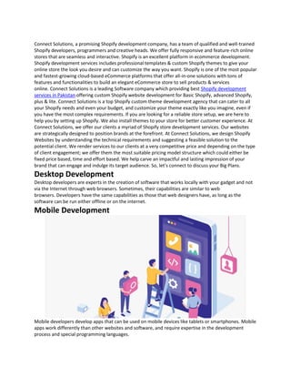 Connect Solutions, a promising Shopify development company, has a team of qualified and well-trained
Shopify developers, programmers and creative heads. We offer fully responsive and feature-rich online
stores that are seamless and interactive. Shopify is an excellent platform in ecommerce development.
Shopify development services includes professional templates & custom Shopify themes to give your
online store the look you desire and can customize the way you want. Shopify is one of the most popular
and fastest-growing cloud-based eCommerce platforms that offer all-in-one solutions with tons of
features and functionalities to build an elegant eCommerce store to sell products & services
online. Connect Solutions is a leading Software company which providing best Shopify development
services in Pakistan offering custom Shopify website development for Basic Shopify, advanced Shopify,
plus & lite. Connect Solutions is a top Shopify custom theme development agency that can cater to all
your Shopify needs and even your budget, and customize your theme exactly like you imagine, even if
you have the most complex requirements. If you are looking for a reliable store setup, we are here to
help you by setting up Shopify. We also install themes to your store for better customer experience. At
Connect Solutions, we offer our clients a myriad of Shopify store development services. Our websites
are strategically designed to position brands at the forefront. At Connect Solutions, we design Shopify
Websites by understanding the technical requirements and suggesting a feasible solution to the
potential client. We render services to our clients at a very competitive price and depending on the type
of client engagement; we offer them the most suitable pricing model structure which could either be
fixed price based, time and effort based. We help carve an impactful and lasting impression of your
brand that can engage and indulge its target audience. So, let’s connect to discuss your Big Plans.
Desktop Development
Desktop developers are experts in the creation of software that works locally with your gadget and not
via the Internet through web browsers. Sometimes, their capabilities are similar to web
browsers. Developers have the same capabilities as those that web designers have, as long as the
software can be run either offline or on the internet.
Mobile Development
Mobile developers develop apps that can be used on mobile devices like tablets or smartphones. Mobile
apps work differently than other websites and software, and require expertise in the development
process and special programming languages.
 