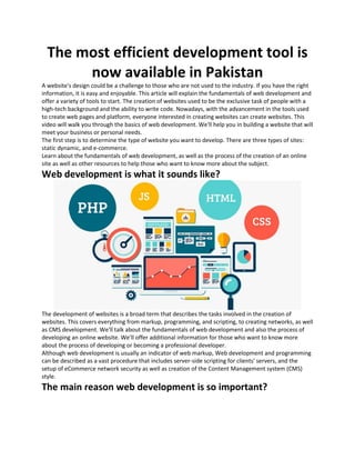 The most efficient development tool is
now available in Pakistan
A website's design could be a challenge to those who are not used to the industry. If you have the right
information, it is easy and enjoyable. This article will explain the fundamentals of web development and
offer a variety of tools to start. The creation of websites used to be the exclusive task of people with a
high-tech background and the ability to write code. Nowadays, with the advancement in the tools used
to create web pages and platform, everyone interested in creating websites can create websites. This
video will walk you through the basics of web development. We'll help you in building a website that will
meet your business or personal needs.
The first step is to determine the type of website you want to develop. There are three types of sites:
static dynamic, and e-commerce.
Learn about the fundamentals of web development, as well as the process of the creation of an online
site as well as other resources to help those who want to know more about the subject.
Web development is what it sounds like?
The development of websites is a broad term that describes the tasks involved in the creation of
websites. This covers everything from markup, programming, and scripting, to creating networks, as well
as CMS development. We'll talk about the fundamentals of web development and also the process of
developing an online website. We'll offer additional information for those who want to know more
about the process of developing or becoming a professional developer.
Although web development is usually an indicator of web markup, Web development and programming
can be described as a vast procedure that includes server-side scripting for clients' servers, and the
setup of eCommerce network security as well as creation of the Content Management system (CMS)
style.
The main reason web development is so important?
 