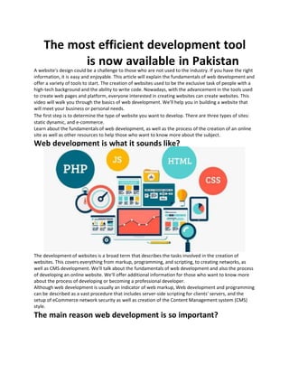 The most efficient development tool
is now available in Pakistan
A website's design could be a challenge to those who are not used to the industry. If you have the right
information, it is easy and enjoyable. This article will explain the fundamentals of web development and
offer a variety of tools to start. The creation of websites used to be the exclusive task of people with a
high-tech background and the ability to write code. Nowadays, with the advancement in the tools used
to create web pages and platform, everyone interested in creating websites can create websites. This
video will walk you through the basics of web development. We'll help you in building a website that
will meet your business or personal needs.
The first step is to determine the type of website you want to develop. There are three types of sites:
static dynamic, and e-commerce.
Learn about the fundamentals of web development, as well as the process of the creation of an online
site as well as other resources to help those who want to know more about the subject.
Web development is what it sounds like?
The development of websites is a broad term that describes the tasks involved in the creation of
websites. This covers everything from markup, programming, and scripting, to creating networks, as
well as CMS development. We'll talk about the fundamentals of web development and also the process
of developing an online website. We'll offer additional information for those who want to know more
about the process of developing or becoming a professional developer.
Although web development is usually an indicator of web markup, Web development and programming
can be described as a vast procedure that includes server-side scripting for clients' servers, and the
setup of eCommerce network security as well as creation of the Content Management system (CMS)
style.
The main reason web development is so important?
 