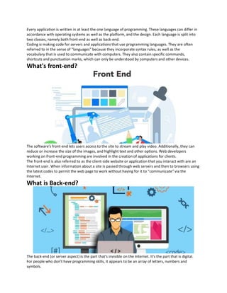 Every application is written in at least the one language of programming. These languages can differ in
accordance with operating systems as well as the platform, and the design. Each language is split into
two classes, namely both front-end as well as back-end.
Coding is making code for servers and applications that use programming languages. They are often
referred to in the sense of "languages" because they incorporate syntax rules, as well as the
vocabulary that is used to communicate with computers. They also contain specific commands,
shortcuts and punctuation marks, which can only be understood by computers and other devices.
What's front-end?
The software's front-end lets users access to the site to stream and play video. Additionally, they can
reduce or increase the size of the images, and highlight text and other options. Web developers
working on front-end programming are involved in the creation of applications for clients.
The front-end is also referred to as the client-side website or application that you interact with are an
Internet user. When information about a site is passed through web servers and then to browsers using
the latest codes to permit the web page to work without having for it to "communicate" via the
Internet.
What is Back-end?
The back-end (or server aspect) is the part that's invisible on the Internet. It's the part that is digital.
For people who don't have programming skills, it appears to be an array of letters, numbers and
symbols.
 