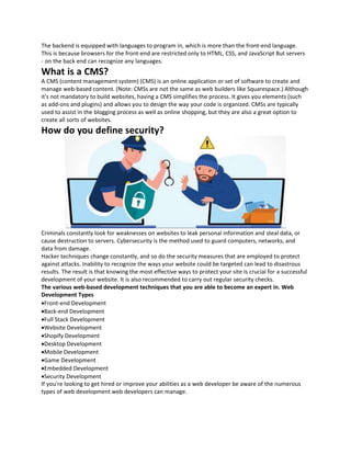 The backend is equipped with languages to program in, which is more than the front-end language.
This is because browsers for the front-end are restricted only to HTML, CSS, and JavaScript But servers
- on the back end can recognize any languages.
What is a CMS?
A CMS (content management system) (CMS) is an online application or set of software to create and
manage web-based content. (Note: CMSs are not the same as web builders like Squarespace.) Although
it's not mandatory to build websites, having a CMS simplifies the process. It gives you elements (such
as add-ons and plugins) and allows you to design the way your code is organized. CMSs are typically
used to assist in the blogging process as well as online shopping, but they are also a great option to
create all sorts of websites.
How do you define security?
Criminals constantly look for weaknesses on websites to leak personal information and steal data, or
cause destruction to servers. Cybersecurity is the method used to guard computers, networks, and
data from damage.
Hacker techniques change constantly, and so do the security measures that are employed to protect
against attacks. Inability to recognize the ways your website could be targeted can lead to disastrous
results. The result is that knowing the most effective ways to protect your site is crucial for a successful
development of your website. It is also recommended to carry out regular security checks.
The various web-based development techniques that you are able to become an expert in. Web
Development Types
Front-end Development
Back-end Development
Full Stack Development
Website Development
Shopify Development
Desktop Development
Mobile Development
Game Development
Embedded Development
Security Development
If you're looking to get hired or improve your abilities as a web developer be aware of the numerous
types of web development web developers can manage.
 
