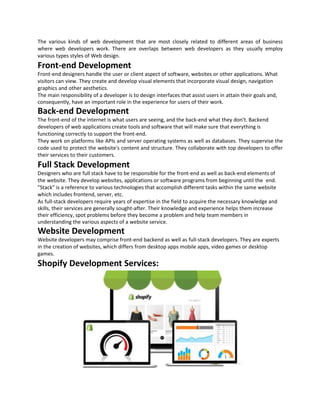 The various kinds of web development that are most closely related to different areas of business
where web developers work. There are overlaps between web developers as they usually employ
various types styles of Web design.
Front-end Development
Front-end designers handle the user or client aspect of software, websites or other applications. What
visitors can view. They create and develop visual elements that incorporate visual design, navigation
graphics and other aesthetics.
The main responsibility of a developer is to design interfaces that assist users in attain their goals and,
consequently, have an important role in the experience for users of their work.
Back-end Development
The front-end of the internet is what users are seeing, and the back-end what they don't. Backend
developers of web applications create tools and software that will make sure that everything is
functioning correctly to support the front-end.
They work on platforms like APIs and server operating systems as well as databases. They supervise the
code used to protect the website's content and structure. They collaborate with top developers to offer
their services to their customers.
Full Stack Development
Designers who are full stack have to be responsible for the front-end as well as back-end elements of
the website. They develop websites, applications or software programs from beginning until the end.
"Stack" is a reference to various technologies that accomplish different tasks within the same website
which includes frontend, server, etc.
As full-stack developers require years of expertise in the field to acquire the necessary knowledge and
skills, their services are generally sought-after. Their knowledge and experience helps them increase
their efficiency, spot problems before they become a problem and help team members in
understanding the various aspects of a website service.
Website Development
Website developers may comprise front-end backend as well as full-stack developers. They are experts
in the creation of websites, which differs from desktop apps mobile apps, video games or desktop
games.
Shopify Development Services:
 
