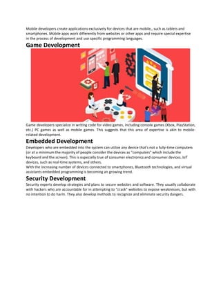 Mobile developers create applications exclusively for devices that are mobile,, such as tablets and
smartphones. Mobile apps work differently from websites or other apps and require special expertise
in the process of development and use specific programming languages.
Game Development
Game developers specialize in writing code for video games, including console games (Xbox, PlayStation,
etc.) PC games as well as mobile games. This suggests that this area of expertise is akin to mobile-
related development.
Embedded Development
Developers who are embedded into the system can utilize any device that's not a fully-time computers
(or at a minimum the majority of people consider the devices as "computers" which include the
keyboard and the screen). This is especially true of consumer electronics and consumer devices. IoT
devices, such as real-time systems, and others.
With the increasing number of devices connected to smartphones, Bluetooth technologies, and virtual
assistants embedded programming is becoming an growing trend.
Security Development
Security experts develop strategies and plans to secure websites and software. They usually collaborate
with hackers who are accountable for in attempting to "crack" websites to expose weaknesses, but with
no intention to do harm. They also develop methods to recognize and eliminate security dangers.
 