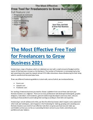 The Most Effective Free Tool
for Freelancers to Grow
Business 2021
Freelancing is a type of business which an individual can start with a small amount of budget and the
owner of that business is known as the freelancer. The number of freelancers is increasing day by day
and according to the report by Upwork almost 57.8 million Americans choose freelancing for their living
which is one-third of the total labor force.
There are different freelancing platforms to start with, some of which are mentioned below
 Fiverr.com
 Upwork.com
 Freelancer.com
For starting a freelance business you need to choose a platform from one of these and start your
freelance business as a beginner. There are so many professional web developers & designers, graphic
designers, transcribers and translators, games & android app developers and many more, who are
working on these platforms and making their earnings according to their skills and expertise.
Freelancing is not all rainbow and smiles, just like the other businesses which require some capital and
other tools and techniques, same happens in the freelancing for starting, growing and sustaining your
freelance business you need to have effective tools that can grow your business and make you
comfortable so that you can focus on providing the best service to your clients and enhance your
portfolio and your balance.
 