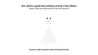 But, what’s a good story without at least a few villains
Slowly, things start going downhill, like they always do
A week in, Bob’s superstar status has started to fade
 