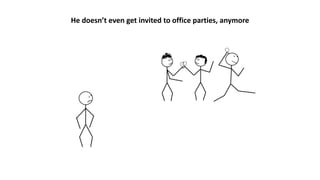 He doesn’t even get invited to office parties, anymore
 