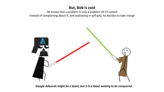 But, Bob is cool
He knows that a problem is only a problem till it’s solved
Instead of complaining about it, and wallowing in self-pity, he decides to take charge
.
Google Adwords might be a beast, but it IS a beast waiting to be conquered.
 
