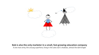 Bob is also the only marketer in a small, fast-growing education company
A one man army, the unsung superhero, living in the sales star’s shadows, almost the dark knight
 