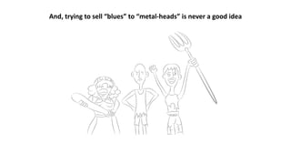 And, trying to sell “blues” to “metal-heads” is never a good idea
 