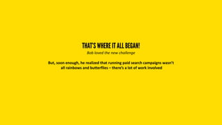 THAT’S WHERE IT ALL BEGAN!
Bob loved the new challenge
But, soon enough, he realized that running paid search campaigns wasn’t
all rainbows and butterflies – there’s a lot of work involved
 