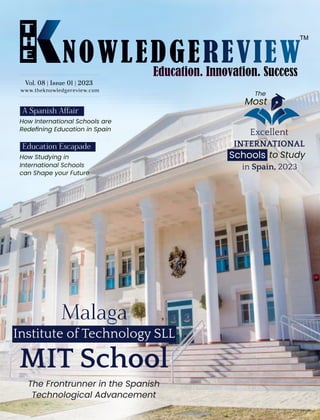 www.theknowledgereview.com
Vol. 08 | Issue 01 | 2023
Vol. 08 | Issue 01 | 2023
Vol. 08 | Issue 01 | 2023
How International Schools are
Redeﬁning Education in Spain
Malaga
MIT School
The Frontrunner in the Spanish
Technological Advancement
The
Most
Excellent
INTERNATIONAL
in Spain, 2023
Institute of Technology SLL
Schools to Study
A Spanish Aﬀair
How Studying in
International Schools
can Shape your Future
Education Escapade
 
