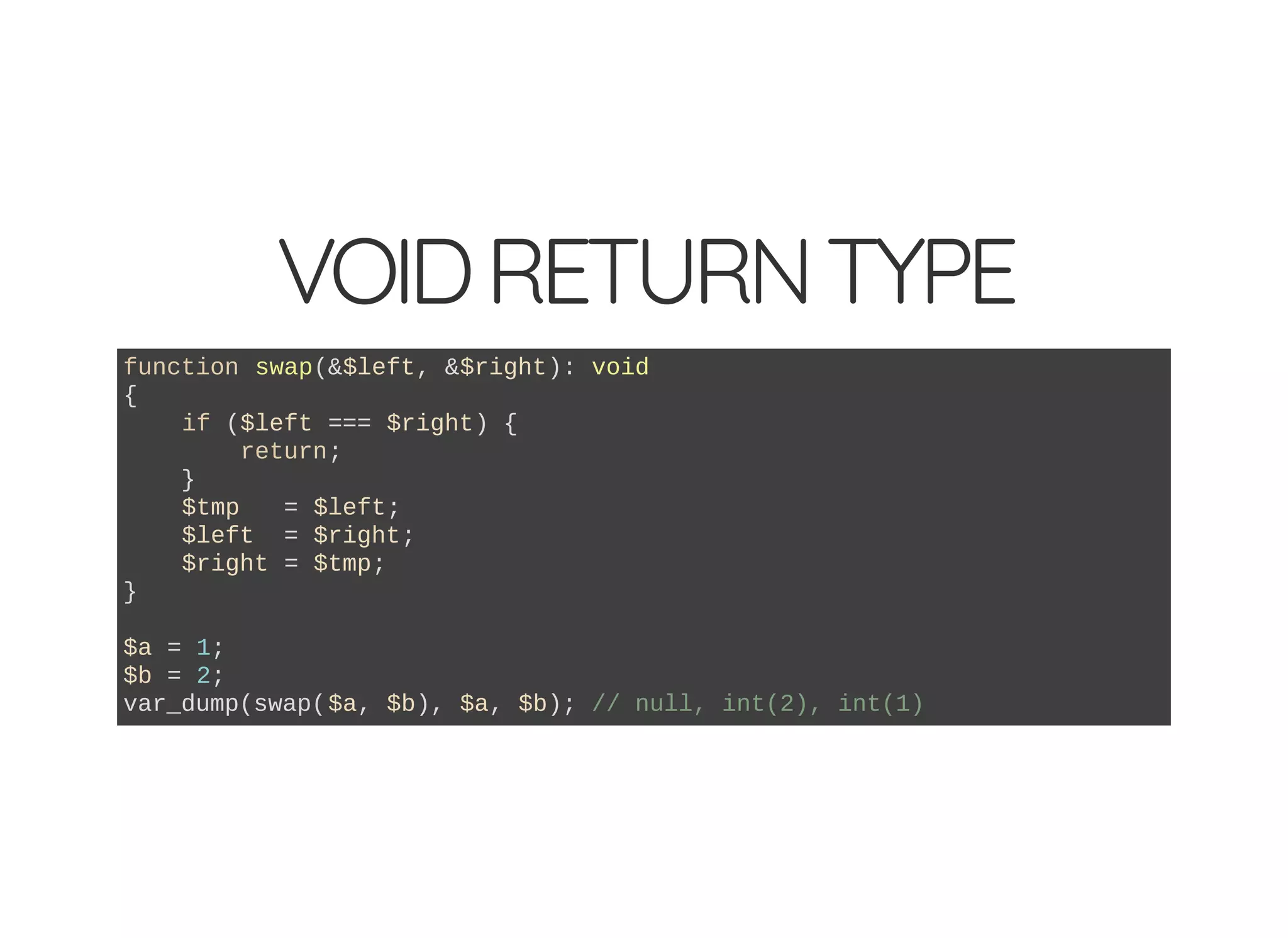 VOIDRETURNTYPE
function swap(&$left, &$right): void
{
if ($left === $right) {
return;
}
$tmp = $left;
$left = $right;
$right = $tmp;
}
$a = 1;
$b = 2;
var_dump(swap($a, $b), $a, $b); // null, int(2), int(1)
 