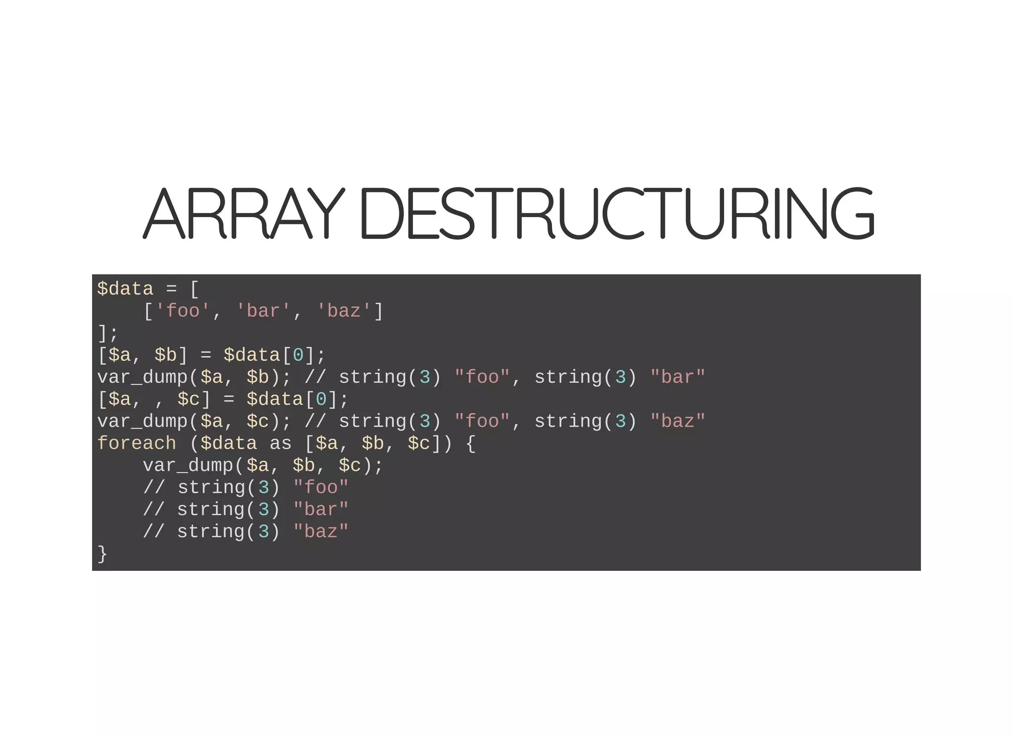 ARRAYDESTRUCTURING
$data = [
['foo', 'bar', 'baz']
];
[$a, $b] = $data[0];
var_dump($a, $b); // string(3) "foo", string(3) "bar"
[$a, , $c] = $data[0];
var_dump($a, $c); // string(3) "foo", string(3) "baz"
foreach ($data as [$a, $b, $c]) {
var_dump($a, $b, $c);
// string(3) "foo"
// string(3) "bar"
// string(3) "baz"
}
 