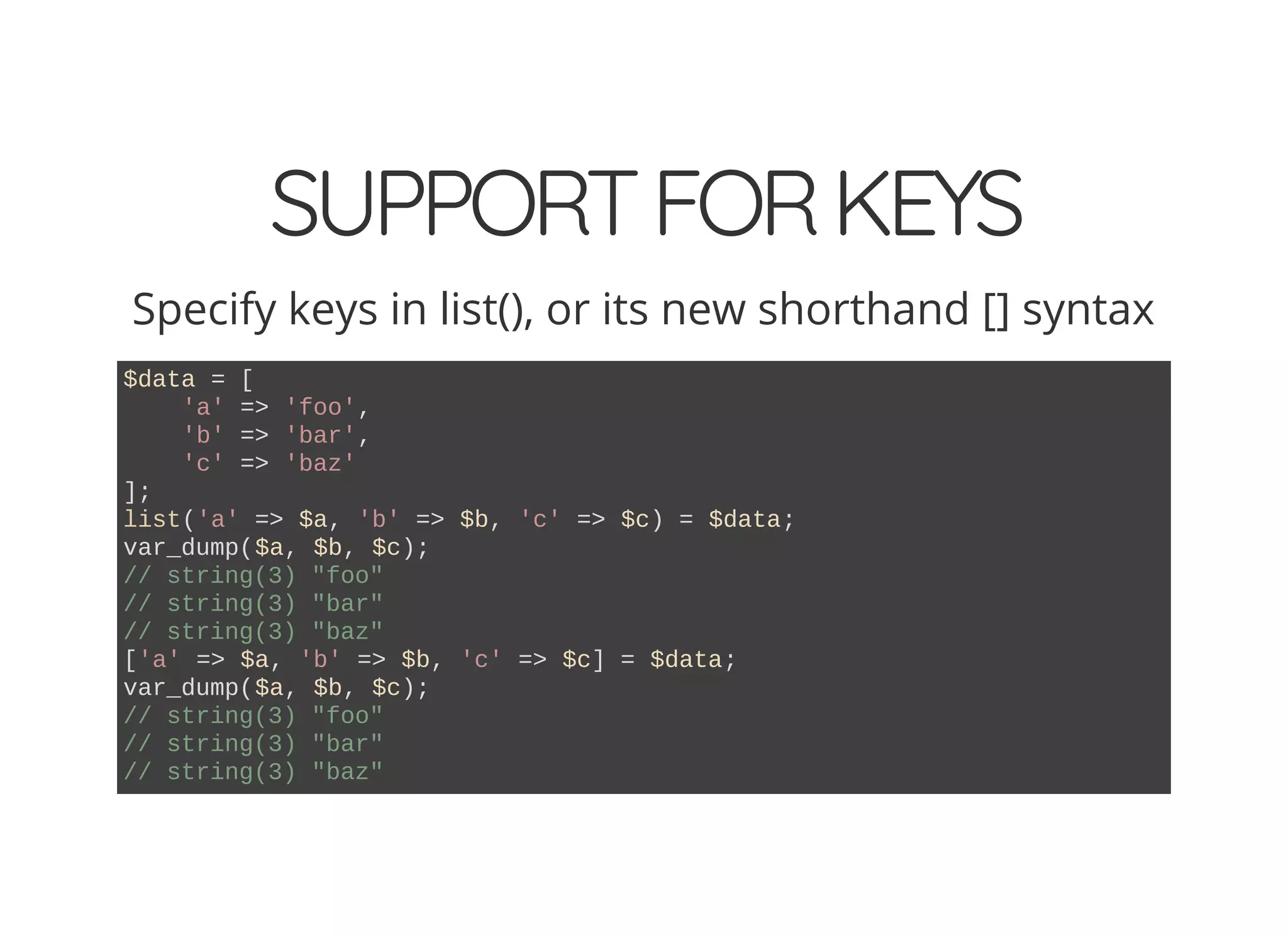 SUPPORTFORKEYS
Specify keys in list(), or its new shorthand [] syntax
$data = [
'a' => 'foo',
'b' => 'bar',
'c' => 'baz'
];
list('a' => $a, 'b' => $b, 'c' => $c) = $data;
var_dump($a, $b, $c);
// string(3) "foo"
// string(3) "bar"
// string(3) "baz"
['a' => $a, 'b' => $b, 'c' => $c] = $data;
var_dump($a, $b, $c);
// string(3) "foo"
// string(3) "bar"
// string(3) "baz"
 