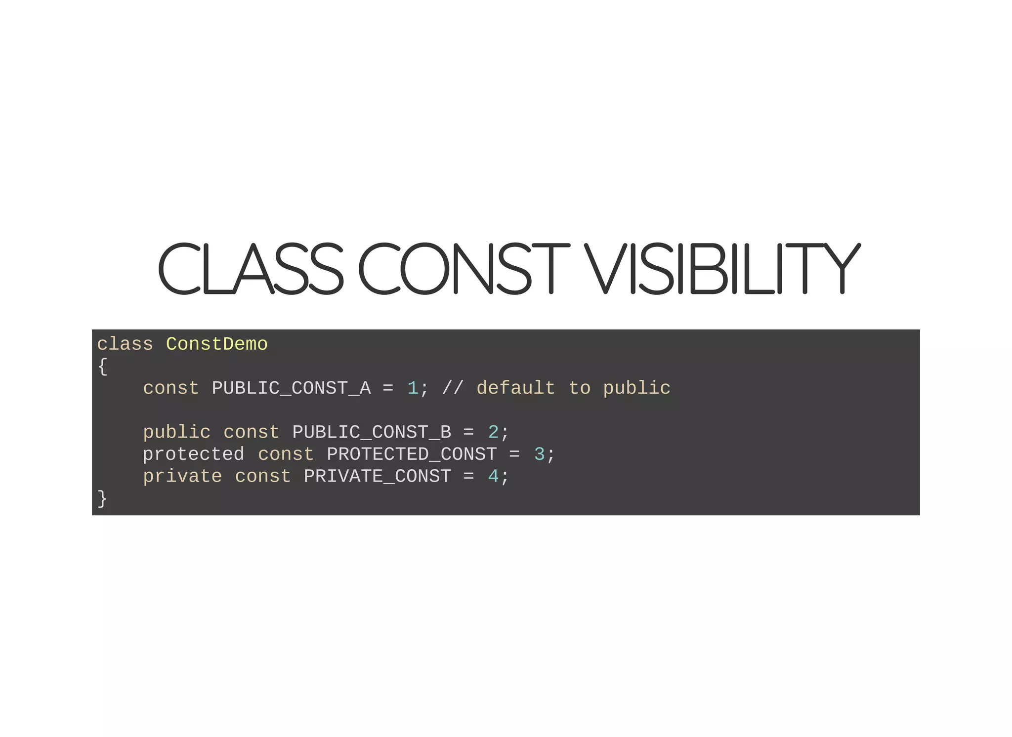 CLASSCONSTVISIBILITY
class ConstDemo
{
const PUBLIC_CONST_A = 1; // default to public
public const PUBLIC_CONST_B = 2;
protected const PROTECTED_CONST = 3;
private const PRIVATE_CONST = 4;
}
 