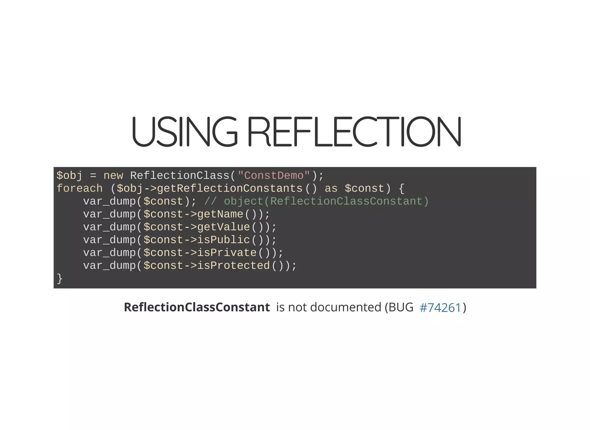 USINGREFLECTION
$obj = new ReflectionClass("ConstDemo");
foreach ($obj->getReflectionConstants () as $const) {
var_dump($const); // object(ReflectionClassConstant)
var_dump($const->getName());
var_dump($const->getValue());
var_dump($const->isPublic());
var_dump($const->isPrivate());
var_dump($const->isProtected());
}
Re ectionClassConstant is not documented (BUG )#74261
 