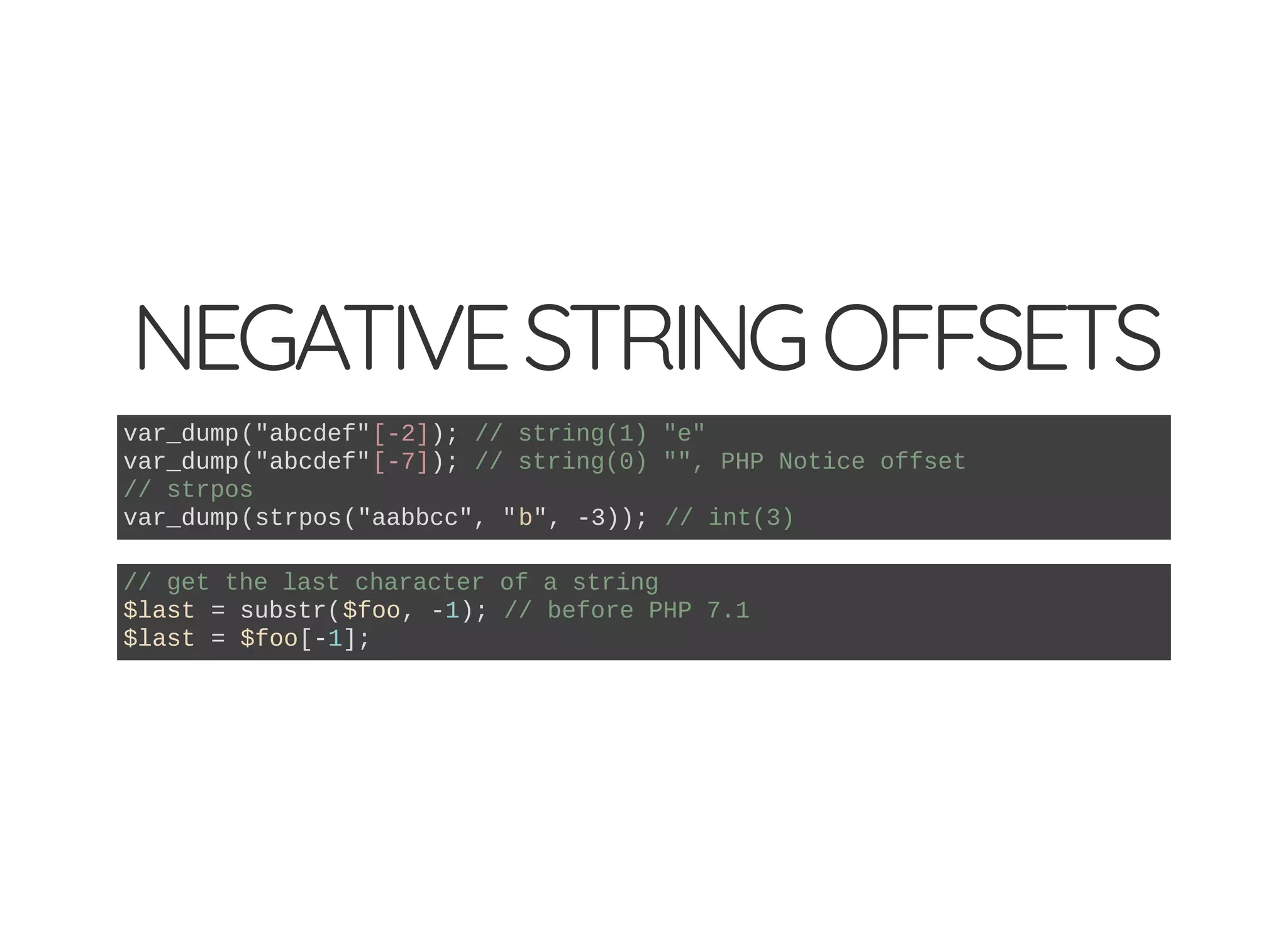 NEGATIVESTRINGOFFSETS
var_dump("abcdef"[-2]); // string(1) "e"
var_dump("abcdef"[-7]); // string(0) "", PHP Notice offset
// strpos
var_dump(strpos("aabbcc", "b", -3)); // int(3)
// get the last character of a string
$last = substr($foo, -1); // before PHP 7.1
$last = $foo[-1];
 