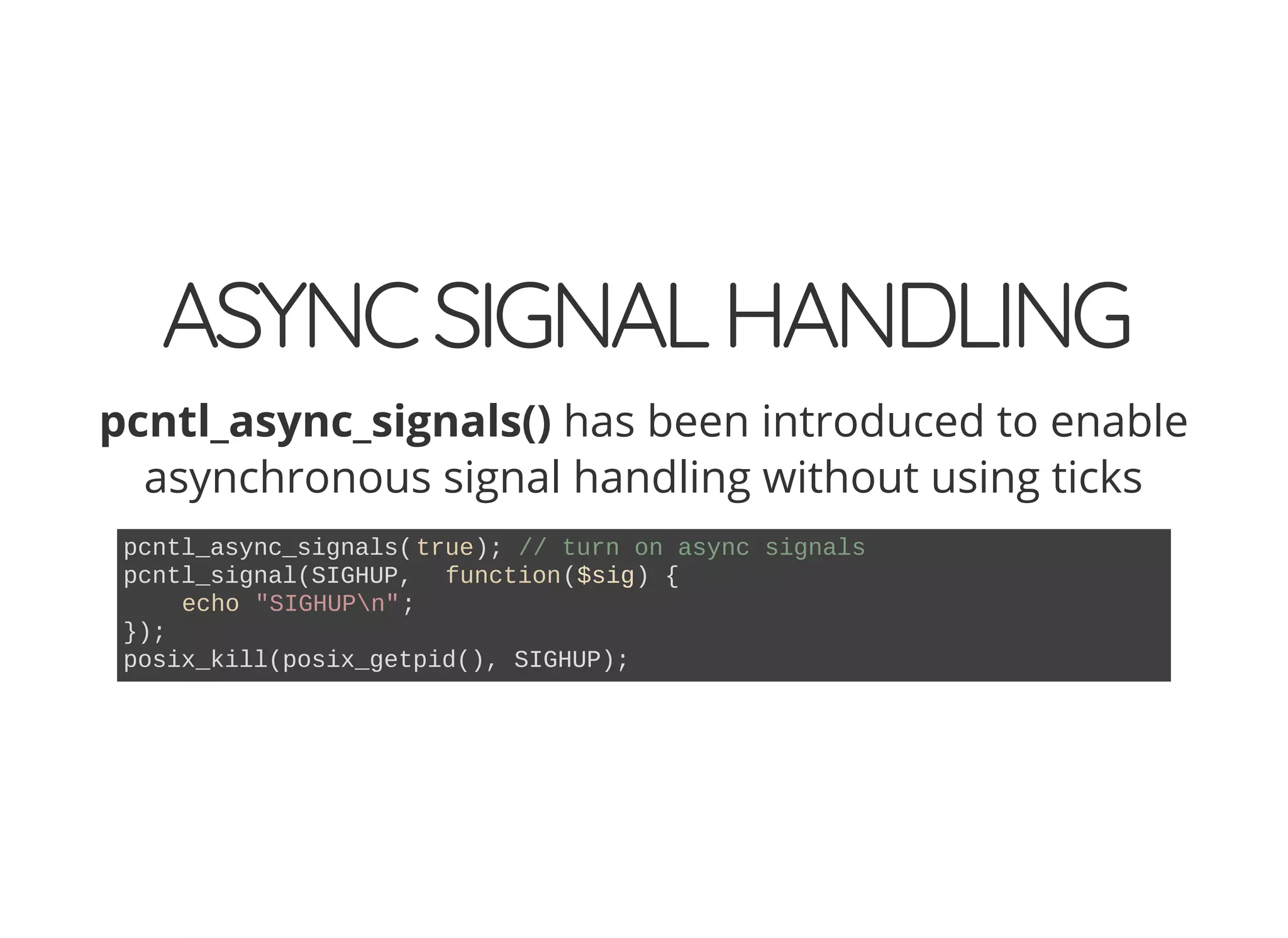 ASYNCSIGNALHANDLING
pcntl_async_signals() has been introduced to enable
asynchronous signal handling without using ticks
pcntl_async_signals(true); // turn on async signals
pcntl_signal(SIGHUP, function($sig) {
echo "SIGHUPn";
});
posix_kill(posix_getpid(), SIGHUP);
 