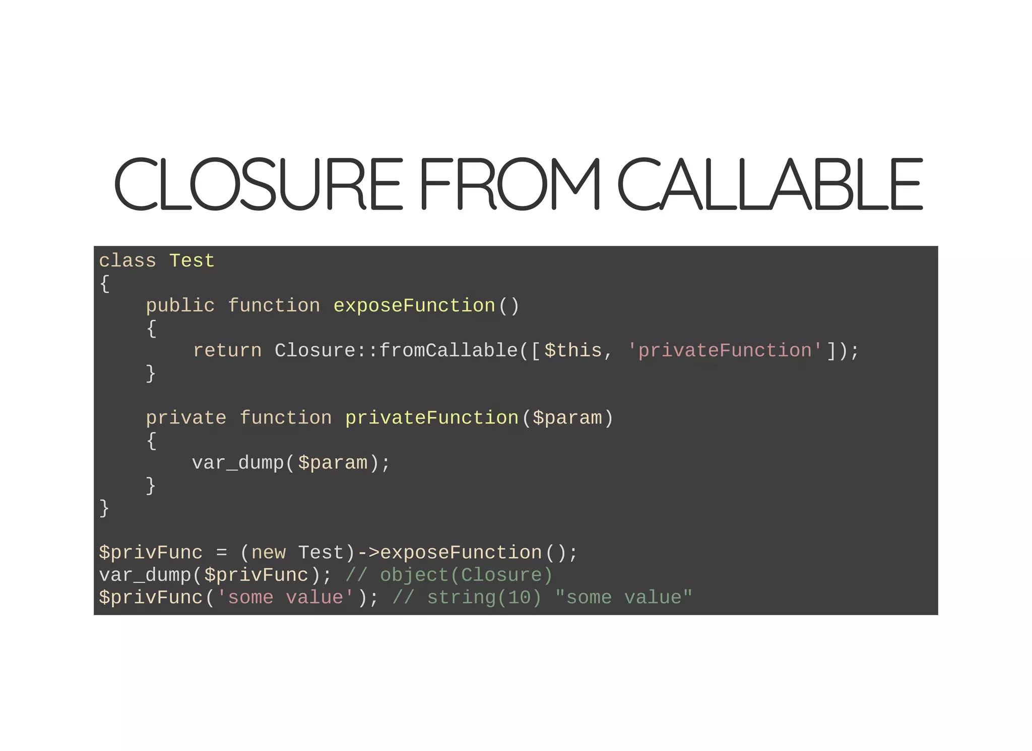 CLOSUREFROMCALLABLE
class Test
{
public function exposeFunction()
{
return Closure::fromCallable([ $this, 'privateFunction']);
}
private function privateFunction($param)
{
var_dump($param);
}
}
$privFunc = (new Test)->exposeFunction();
var_dump($privFunc); // object(Closure)
$privFunc('some value'); // string(10) "some value"
 