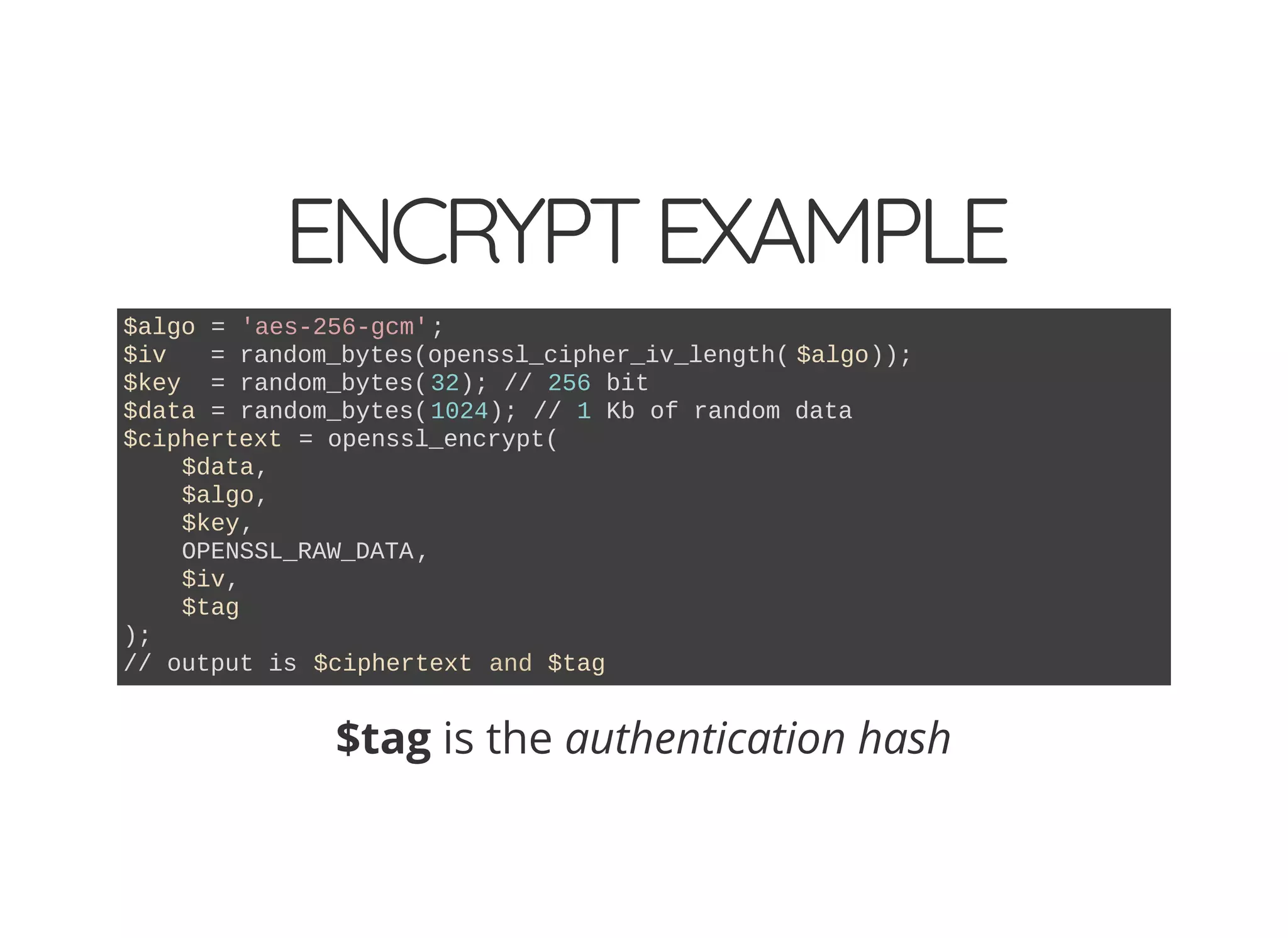 ENCRYPTEXAMPLE
$algo = 'aes-256-gcm';
$iv = random_bytes(openssl_cipher_iv_length( $algo));
$key = random_bytes(32); // 256 bit
$data = random_bytes(1024); // 1 Kb of random data
$ciphertext = openssl_encrypt(
$data,
$algo,
$key,
OPENSSL_RAW_DATA,
$iv,
$tag
);
// output is $ciphertext and $tag
$tag is the authentication hash
 