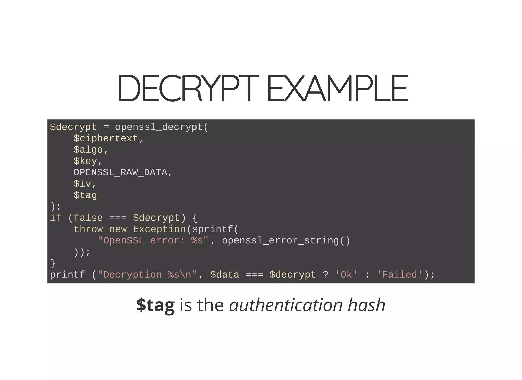 DECRYPTEXAMPLE
$decrypt = openssl_decrypt(
$ciphertext,
$algo,
$key,
OPENSSL_RAW_DATA,
$iv,
$tag
);
if (false === $decrypt) {
throw new Exception(sprintf(
"OpenSSL error: %s", openssl_error_string()
));
}
printf ("Decryption %sn", $data === $decrypt ? 'Ok' : 'Failed');
$tag is the authentication hash
 