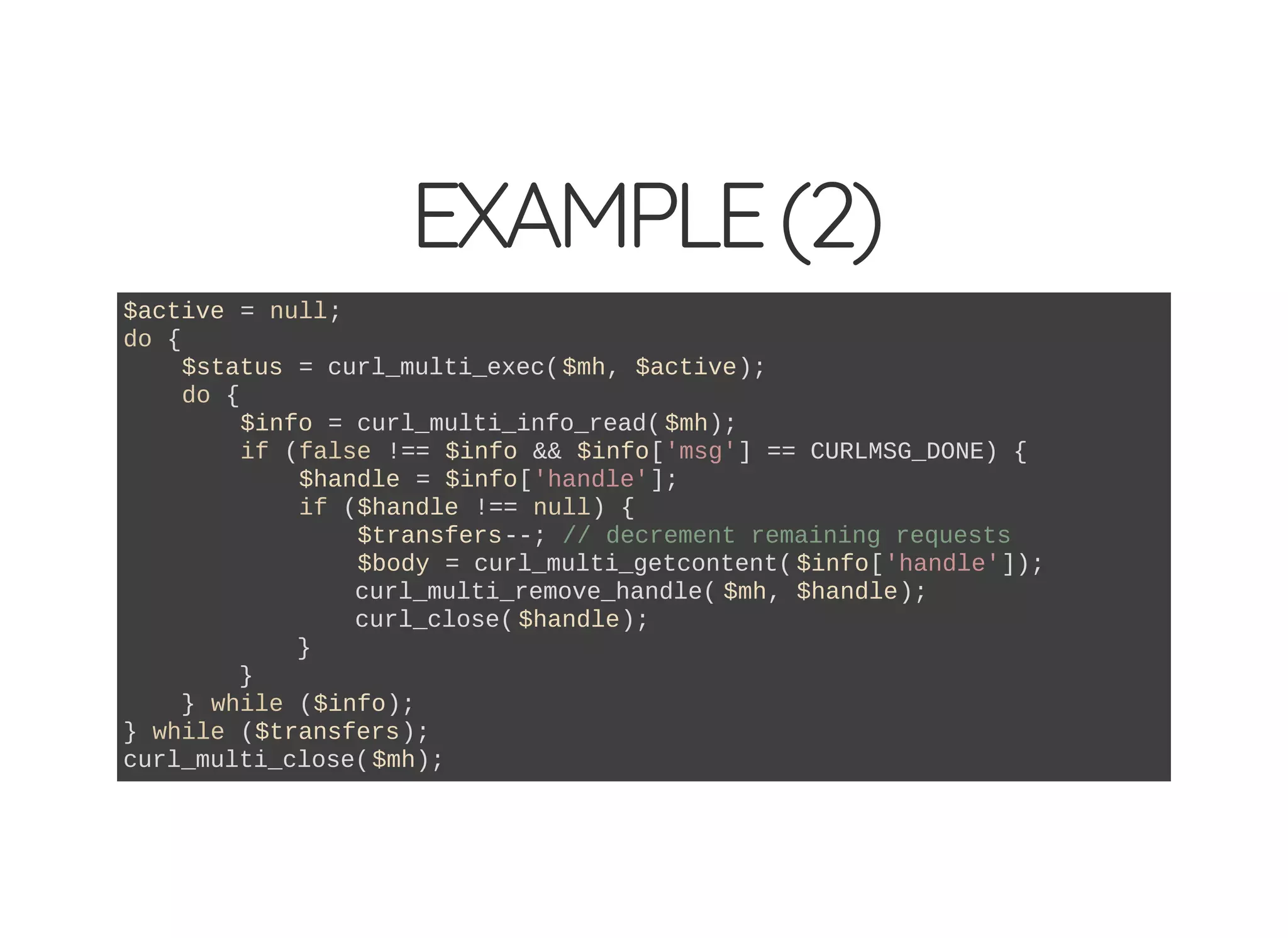 EXAMPLE(2)
$active = null;
do {
$status = curl_multi_exec($mh, $active);
do {
$info = curl_multi_info_read( $mh);
if (false !== $info && $info['msg'] == CURLMSG_DONE) {
$handle = $info['handle'];
if ($handle !== null) {
$transfers--; // decrement remaining requests
$body = curl_multi_getcontent( $info['handle']);
curl_multi_remove_handle( $mh, $handle);
curl_close( $handle);
}
}
} while ($info);
} while ($transfers);
curl_multi_close($mh);
 