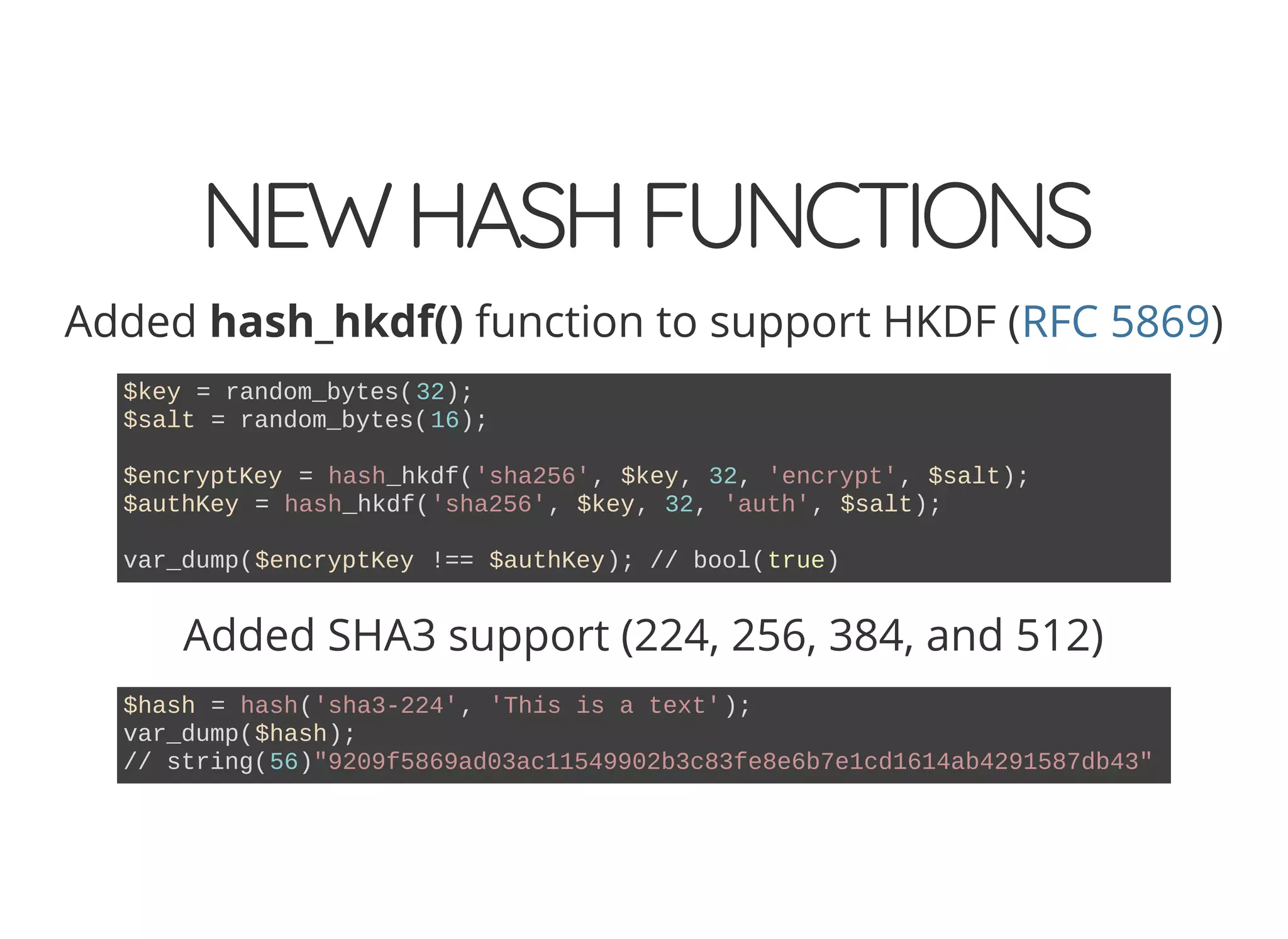 NEWHASHFUNCTIONS
Added hash_hkdf() function to support HKDF ( )RFC 5869
$key = random_bytes(32);
$salt = random_bytes(16);
$encryptKey = hash_hkdf('sha256', $key, 32, 'encrypt', $salt);
$authKey = hash_hkdf('sha256', $key, 32, 'auth', $salt);
var_dump($encryptKey !== $authKey); // bool(true)
Added SHA3 support (224, 256, 384, and 512)
$hash = hash('sha3-224', 'This is a text');
var_dump($hash);
// string(56)"9209f5869ad03ac11549902b3c83fe8e6b7e1cd1614ab4291587db43"
 