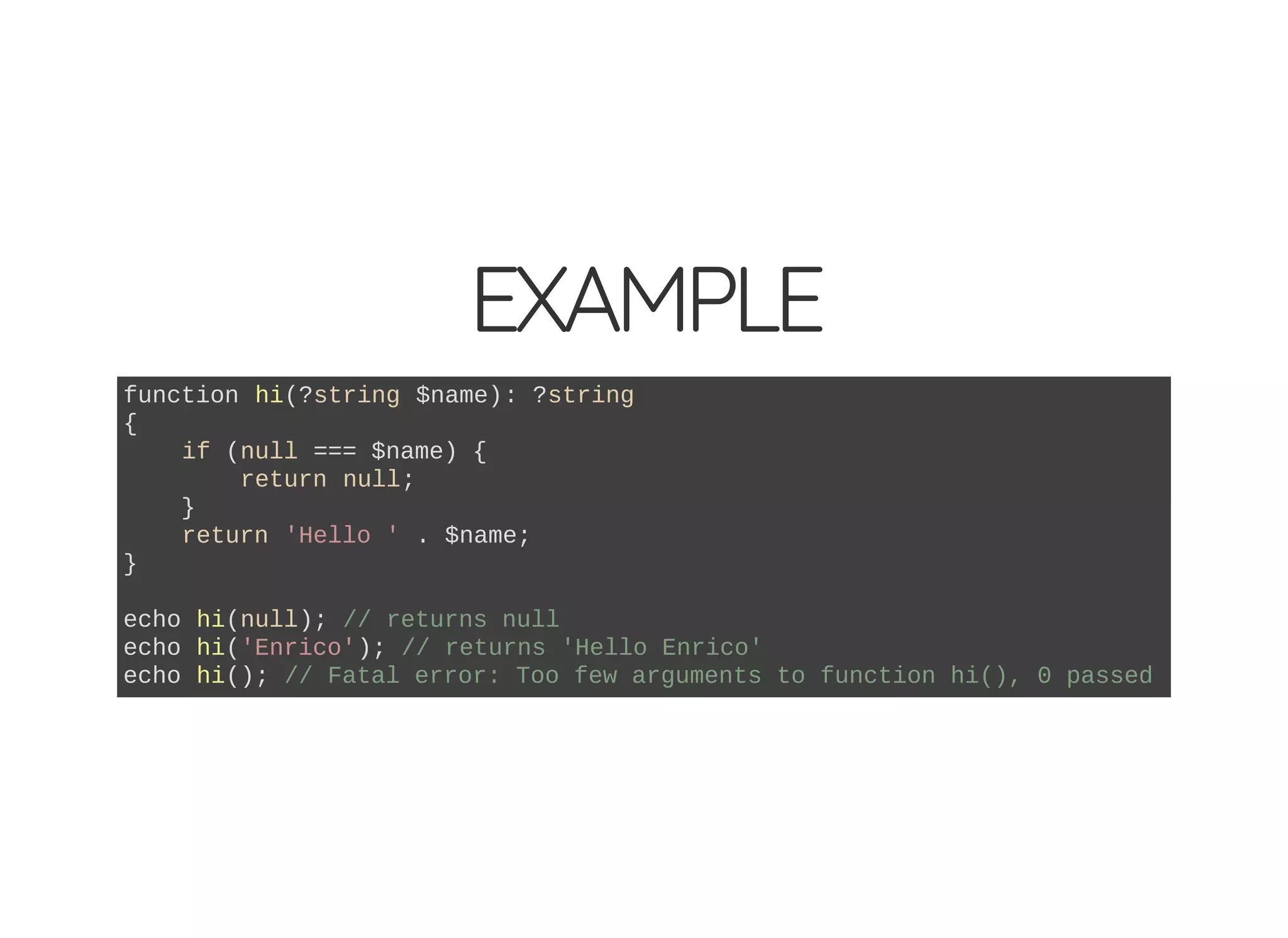 EXAMPLE
function hi(?string $name): ?string
{
if (null === $name) {
return null;
}
return 'Hello ' . $name;
}
echo hi(null); // returns null
echo hi('Enrico'); // returns 'Hello Enrico'
echo hi(); // Fatal error: Too few arguments to function hi(), 0 passed
 