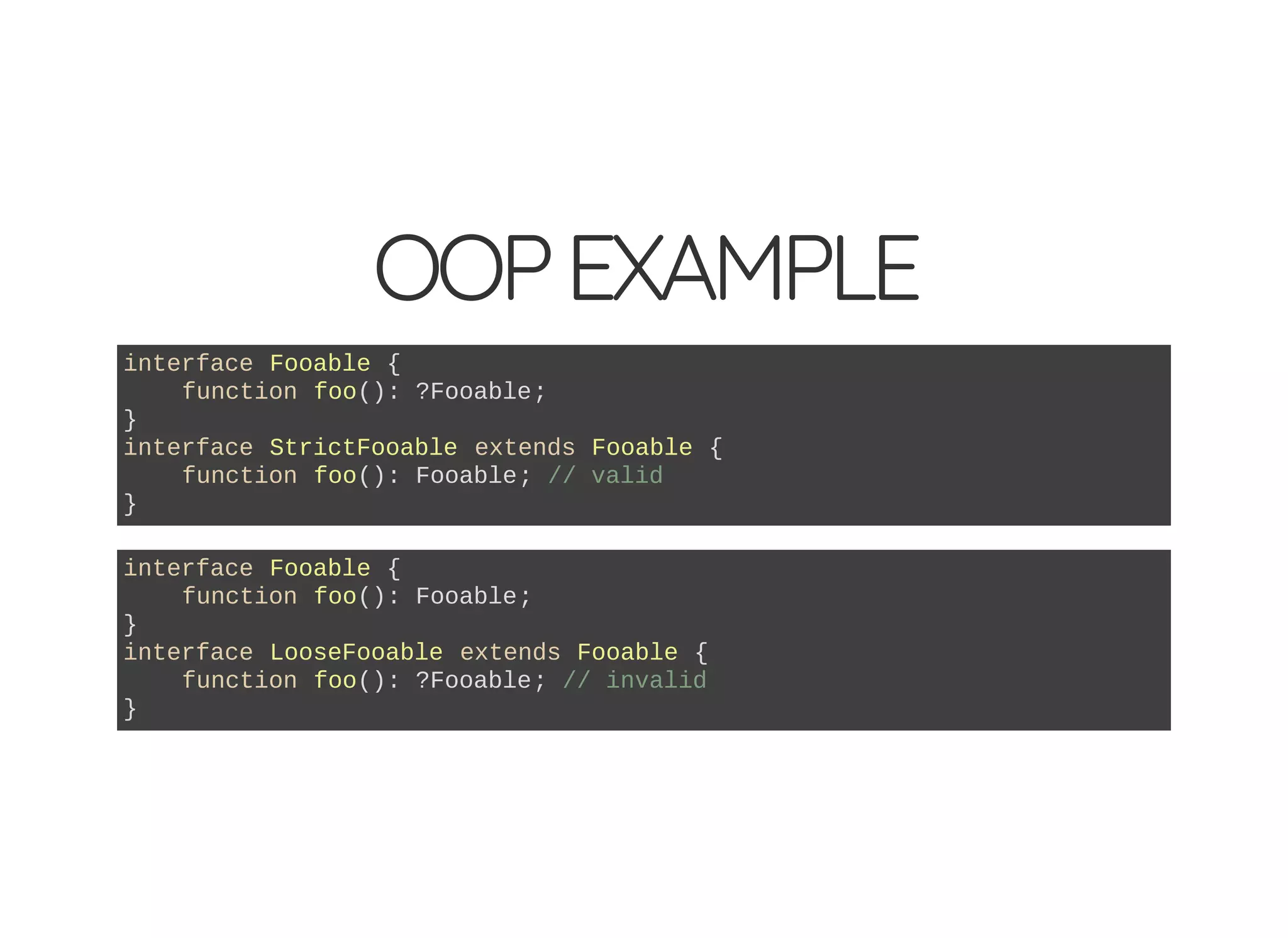 OOPEXAMPLE
interface Fooable {
function foo(): ?Fooable;
}
interface StrictFooable extends Fooable {
function foo(): Fooable; // valid
}
interface Fooable {
function foo(): Fooable;
}
interface LooseFooable extends Fooable {
function foo(): ?Fooable; // invalid
}
 