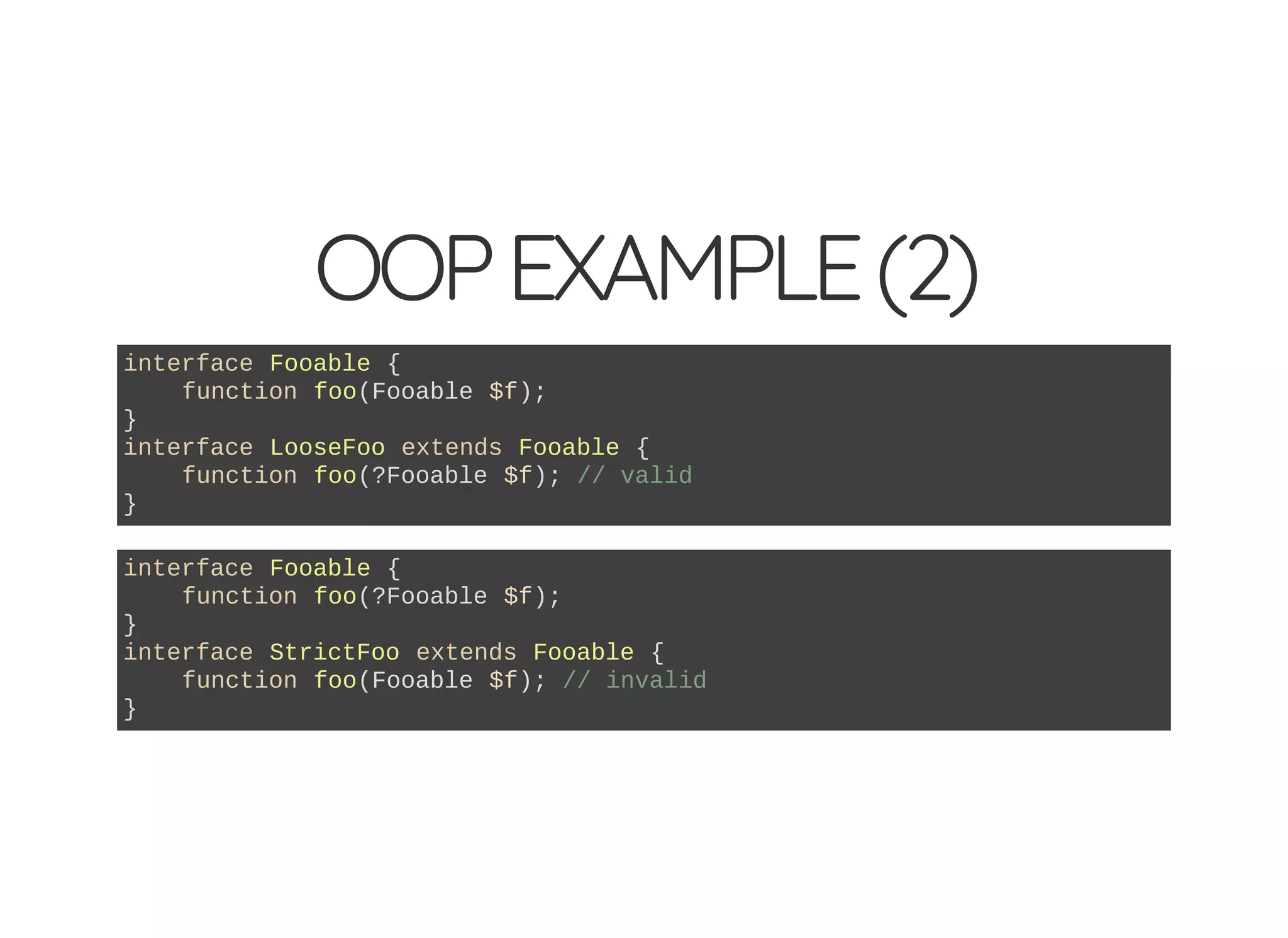 OOPEXAMPLE(2)
interface Fooable {
function foo(Fooable $f);
}
interface LooseFoo extends Fooable {
function foo(?Fooable $f); // valid
}
interface Fooable {
function foo(?Fooable $f);
}
interface StrictFoo extends Fooable {
function foo(Fooable $f); // invalid
}
 