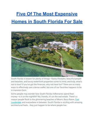 Five Of The Most Expensive
Homes in South Florida For Sale
South Florida is known for plenty of things—flashy lifestyles, beautiful people 
and beaches, and luxury waterfront properties come to mind, and truly, what’s 
not to love? If you’ve got the finances, why not have fun? There are so many 
ways to effectively use a dense wallet, but one of our favorites happens to be 
in mansion-form. 
Some people may wonder how South Florida millionaires spend their 
money—is it on the nightlife? No, friends, it’s on the real estate. There’s a 
reason people flock to the glimmering beaches of Miami, Boca Raton, ​Fort 
Lauderdale​ and everywhere in between. South Florida is sizzling with amazing 
architectural feats… they just happen to be where people live. 
 