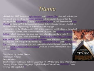 hTitanic is a 1997 American epic romance and disaster film directed, written, co-
produced, and co-edited by James Cameron. A fictionalized account of the
sinking of the RMS Titanic, it stars Leonardo DiCaprio as Jack Dawson and Kate
Winslet as Rose DeWitt Bukater, members of different social classes who fall in
love aboard the ship during its ill-fated maiden voyage.
. Production on the film began in 1995, when Cameron shot footage of the actual
Titanic wreck. The modern scenes were shot on board the Akademik Mstislav
Keldysh, which Cameron had used as a base when filming the wreck. A
reconstruction of the Titanic was built at Playas de Rosarito, Baja California, and
scale models and computer-generated imagery were also used to recreate the
sinking. The film was partially funded by Paramount Pictures and 20th Century
Fox – respectively, its American and international distributors – and at the time, it
was the most expensive film ever made, with an estimated budget of $200
million.[3][4][5][6]

Distributed by United States:
Paramount Pictures
International:
20th Century Fox Release date(s) December 19, 1997 Running time 194 minutes
Country United States Language English Budget $200 million[1][2][3][4][5][6] Gross
revenue $1,843,201,268[1]
 