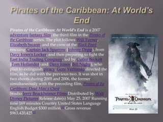 Pirates of the Caribbean: At World's End is a 2007
adventure fantasy film, the third film in the Pirates of
the Caribbean series. The plot follows Will Turner,
Elizabeth Swann, and the crew of the Black Pearl
rescuing Captain Jack Sparrow (Johnny Depp), from
Davy Jones's Locker, and then preparing to fight the
East India Trading Company, led by Cutler Beckett
(Tom Hollander) and Davy Jones (Bill Nighy), who
plan to extinguish piracy. Gore Verbinski directed the
film, as he did with the previous two. It was shot in
two shoots during 2005 and 2006, the former
simultaneously with the preceding film, Pirates of the
Caribbean: Dead Man's Chest.
Studio Jerry Bruckheimer Films Distributed by Walt
Disney Pictures Release date(s) May 25, 2007 Running
time 169 minutes Country United States Language
English Budget $300 million[1] Gross revenue
$963,420,425[1]
 