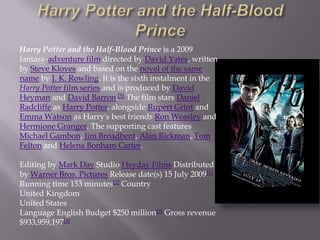 Harry Potter and the Half-Blood Prince is a 2009
fantasy-adventure film directed by David Yates, written
by Steve Kloves and based on the novel of the same
name by J. K. Rowling. It is the sixth instalment in the
Harry Potter film series and is produced by David
Heyman and David Barron.[5] The film stars Daniel
Radcliffe as Harry Potter, alongside Rupert Grint and
Emma Watson as Harry's best friends Ron Weasley and
Hermione Granger. The supporting cast features
Michael Gambon, Jim Broadbent, Alan Rickman, Tom
Felton and Helena Bonham Carter.

Editing by Mark Day Studio Heyday Films Distributed
by Warner Bros. Pictures Release date(s) 15 July 2009[1]
Running time 153 minutes[2] Country
United Kingdom
United States
Language English Budget $250 million[3] Gross revenue
$933,959,197[4]
 