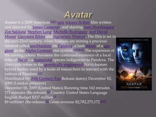 Avatar is a 2009 American[6][7] epic science fiction film written
and directed by James Cameron, and starring Sam Worthington,
Zoe Saldana, Stephen Lang, Michelle Rodriguez, Joel David
Moore, Giovanni Ribisi and Sigourney Weaver. The film is set in
the mid-22nd century, when humans are mining a precious
mineral called unobtanium on Pandora, a lush moon of a gas
giant in the Alpha Centauri star system.[8][9][10] The expansion of
the mining colony threatens the continued existence of a local
tribe of Na'vi—a humanoid species indigenous to Pandora. The
film's title refers to the genetically engineered Na'vi-human
hybrid bodies used by a team of researchers to interact with the
natives of Pandora.[11]
Distributed by 20th Century Fox Release date(s) December 10,
2009 (London premiere)
December 18, 2009 (United States) Running time 162 minutes[1]
171 minutes (Re-release)[2] Country United States Language
English Budget $237 million[3]
$9 million+ (Re-release)[2] Gross revenue $2,782,275,172[4][5]
 