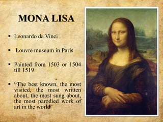MONA LISA
 Leonardo da Vinci
 Louvre museum in Paris
 Painted from 1503 or 1504
till 1519
 “The best known, the most
visited, the most written
about, the most sung about,
the most parodied work of
art in the world"
 