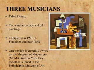 THREE MUSICIANS
 Pablo Picasso
 Two similar collage and oil
paintings
 Completed in 1921 in
Fontainebleau near Paris
 One version is currently owned
by the Museum of Modern Art
(MoMA) in New York City
the other is found in the
Philadelphia Museum of Art
 