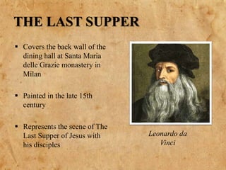 THE LAST SUPPER
 Covers the back wall of the
dining hall at Santa Maria
delle Grazie monastery in
Milan
 Painted in the late 15th
century
 Represents the scene of The
Last Supper of Jesus with
his disciples
Leonardo da
Vinci
 
