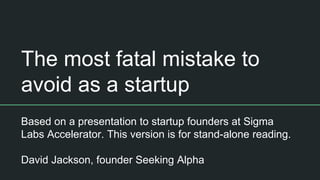 The most fatal mistake to
avoid as a startup
Based on a presentation to startup founders at Sigma
Labs Accelerator. This version is for stand-alone reading.
David Jackson, founder Seeking Alpha
 