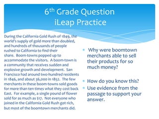6th Grade Question
iLeap Practice
During the California Gold Rush of 1849, the
world’s supply of gold more than doubled,
and hundreds of thousands of people
rushed to California to find their
share. Boom-towns popped up to
accommodate the visitors. A boom-town is
a community that receives sudden and
explosive growth and development. San
Francisco had around two-hundred residents
in 1846, and about 36,000 in 1852. The few
merchants in these boom-towns sold goods
for more than ten times what they cost back
East. For example, a single pound of flower
sold for as much as $17. Not everyone who
joined in the California Gold Rush got rich,
but most of the boomtown merchants did.
Why were boomtown
merchants able to sell
their products for so
much money?
How do you know this?
Use evidence from the
passage to support your
answer.
 