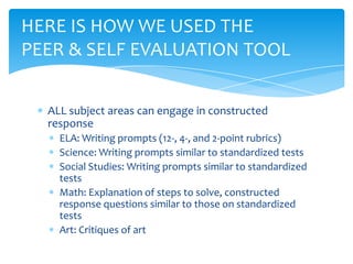 ALL subject areas can engage in constructed
response
ELA: Writing prompts (12-, 4-, and 2-point rubrics)
Science: Writing prompts similar to standardized tests
Social Studies: Writing prompts similar to standardized
tests
Math: Explanation of steps to solve, constructed
response questions similar to those on standardized
tests
Art: Critiques of art
HERE IS HOW WE USED THE
PEER & SELF EVALUATION TOOL
 