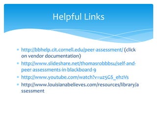 http://bbhelp.cit.cornell.edu/peer-assessment/ (click
on vendor documentation)
http://www.slideshare.net/thomasrobbbsu/self-and-
peer-assessments-in-blackboard-9
http://www.youtube.com/watch?v=uz5GS_eh2Vs
http://www.louisianabelieves.com/resources/library/a
ssessment
Helpful Links
 