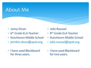 About Me
Jenny Dixon
6th Grade ELA Teacher
Dutchtown Middle School
jennifer.dixon@apsb.org
I have used Blackboard
for three years.
Jolie Roussel
8th Grade ELA Teacher
Dutchtown Middle School
jolie.roussel@apsb.org
I have used Blackboard
for two years.
 
