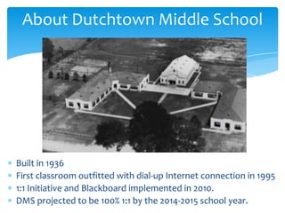 About Dutchtown Middle School
Built in 1936
First classroom outfitted with dial-up Internet connection in 1995
1:1 Initiative and Blackboard implemented in 2010.
DMS projected to be 100% 1:1 by the 2014-2015 school year.
 