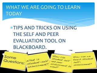 TIPS AND TRICKS ON USING
THE SELF AND PEER
EVALUATION TOOL ON
BLACKBOARD.
WHAT WE ARE GOING TO LEARN
TODAY
 