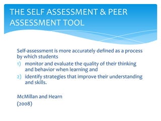 Self-assessment is more accurately defined as a process
by which students
1) monitor and evaluate the quality of their thinking
and behavior when learning and
2) identify strategies that improve their understanding
and skills.
McMillan and Hearn
(2008)
THE SELF ASSESSMENT & PEER
ASSESSMENT TOOL
 