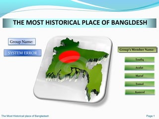 THE MOST HISTORICAL PLACE OF BANGLDESH
Group Name:
SYSTEM ERROR
Group’s Member Name:Group’s Member Name:
Toufiq
Arafat
Maruf
Tomal
Kamrul
The Most Historical place of Bangladesh Page:1
 