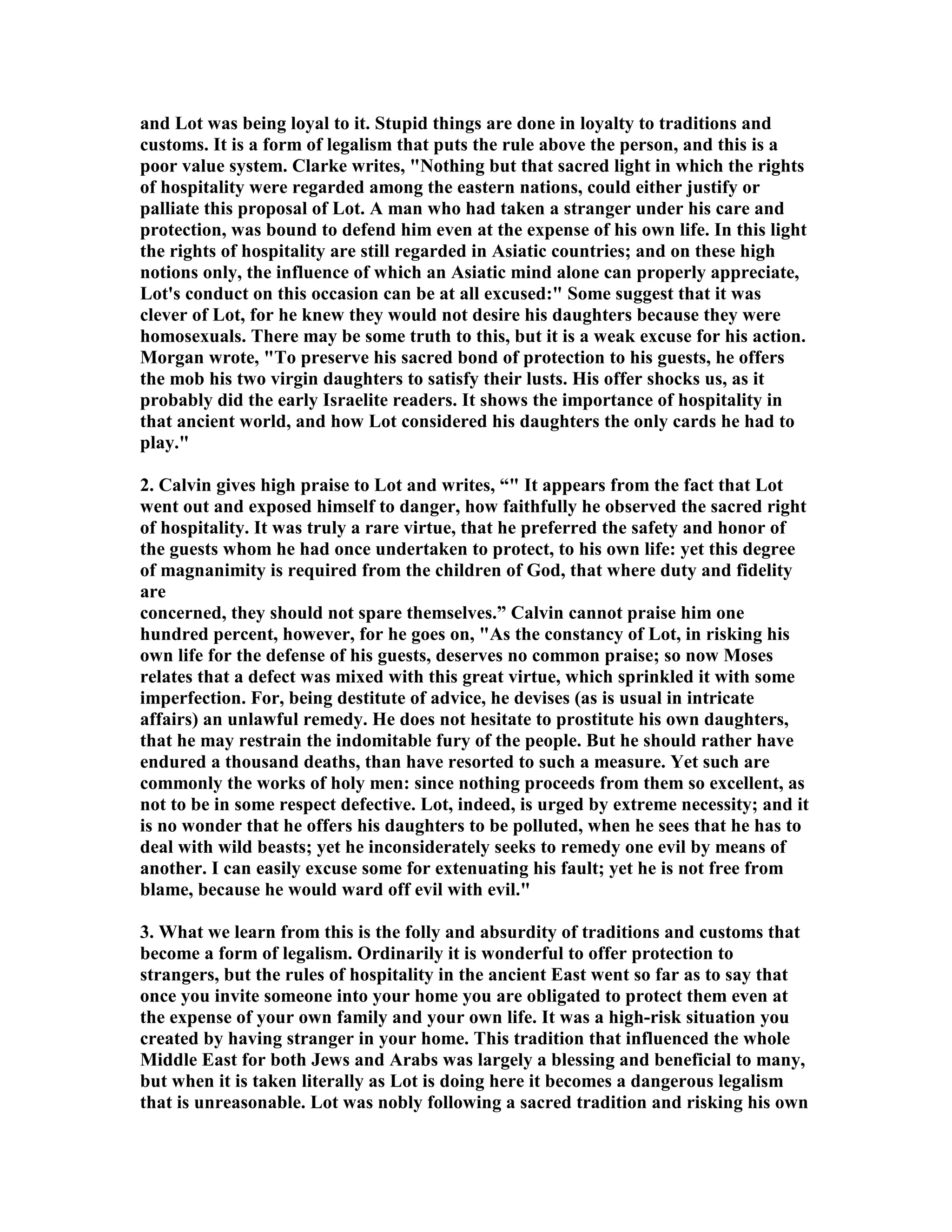 and Lot was being loyal to it. Stupid things are done in loyalty to traditions and 
customs. It is a form of legalism that puts the rule above the person, and this is a 
poor value system. Clarke writes, othing but that sacred light in which the rights 
of hospitality were regarded among the eastern nations, could either justify or 
palliate this proposal of Lot. A man who had taken a stranger under his care and 
protection, was bound to defend him even at the expense of his own life. In this light 
the rights of hospitality are still regarded in Asiatic countries; and on these high 
notions only, the influence of which an Asiatic mind alone can properly appreciate, 
Lot's conduct on this occasion can be at all excused: Some suggest that it was 
clever of Lot, for he knew they would not desire his daughters because they were 
homosexuals. There may be some truth to this, but it is a weak excuse for his action. 
Morgan wrote, To preserve his sacred bond of protection to his guests, he offers 
the mob his two virgin daughters to satisfy their lusts. His offer shocks us, as it 
probably did the early Israelite readers. It shows the importance of hospitality in 
that ancient world, and how Lot considered his daughters the only cards he had to 
play. 
2. Calvin gives high praise to Lot and writes, “ It appears from the fact that Lot 
went out and exposed himself to danger, how faithfully he observed the sacred right 
of hospitality. It was truly a rare virtue, that he preferred the safety and honor of 
the guests whom he had once undertaken to protect, to his own life: yet this degree 
of magnanimity is required from the children of God, that where duty and fidelity 
are 
concerned, they should not spare themselves.” Calvin cannot praise him one 
hundred percent, however, for he goes on, As the constancy of Lot, in risking his 
own life for the defense of his guests, deserves no common praise; so now Moses 
relates that a defect was mixed with this great virtue, which sprinkled it with some 
imperfection. For, being destitute of advice, he devises (as is usual in intricate 
affairs) an unlawful remedy. He does not hesitate to prostitute his own daughters, 
that he may restrain the indomitable fury of the people. But he should rather have 
endured a thousand deaths, than have resorted to such a measure. Yet such are 
commonly the works of holy men: since nothing proceeds from them so excellent, as 
not to be in some respect defective. Lot, indeed, is urged by extreme necessity; and it 
is no wonder that he offers his daughters to be polluted, when he sees that he has to 
deal with wild beasts; yet he inconsiderately seeks to remedy one evil by means of 
another. I can easily excuse some for extenuating his fault; yet he is not free from 
blame, because he would ward off evil with evil. 
3. What we learn from this is the folly and absurdity of traditions and customs that 
become a form of legalism. Ordinarily it is wonderful to offer protection to 
strangers, but the rules of hospitality in the ancient East went so far as to say that 
once you invite someone into your home you are obligated to protect them even at 
the expense of your own family and your own life. It was a high-risk situation you 
created by having stranger in your home. This tradition that influenced the whole 
Middle East for both Jews and Arabs was largely a blessing and beneficial to many, 
but when it is taken literally as Lot is doing here it becomes a dangerous legalism 
that is unreasonable. Lot was nobly following a sacred tradition and risking his own 
 