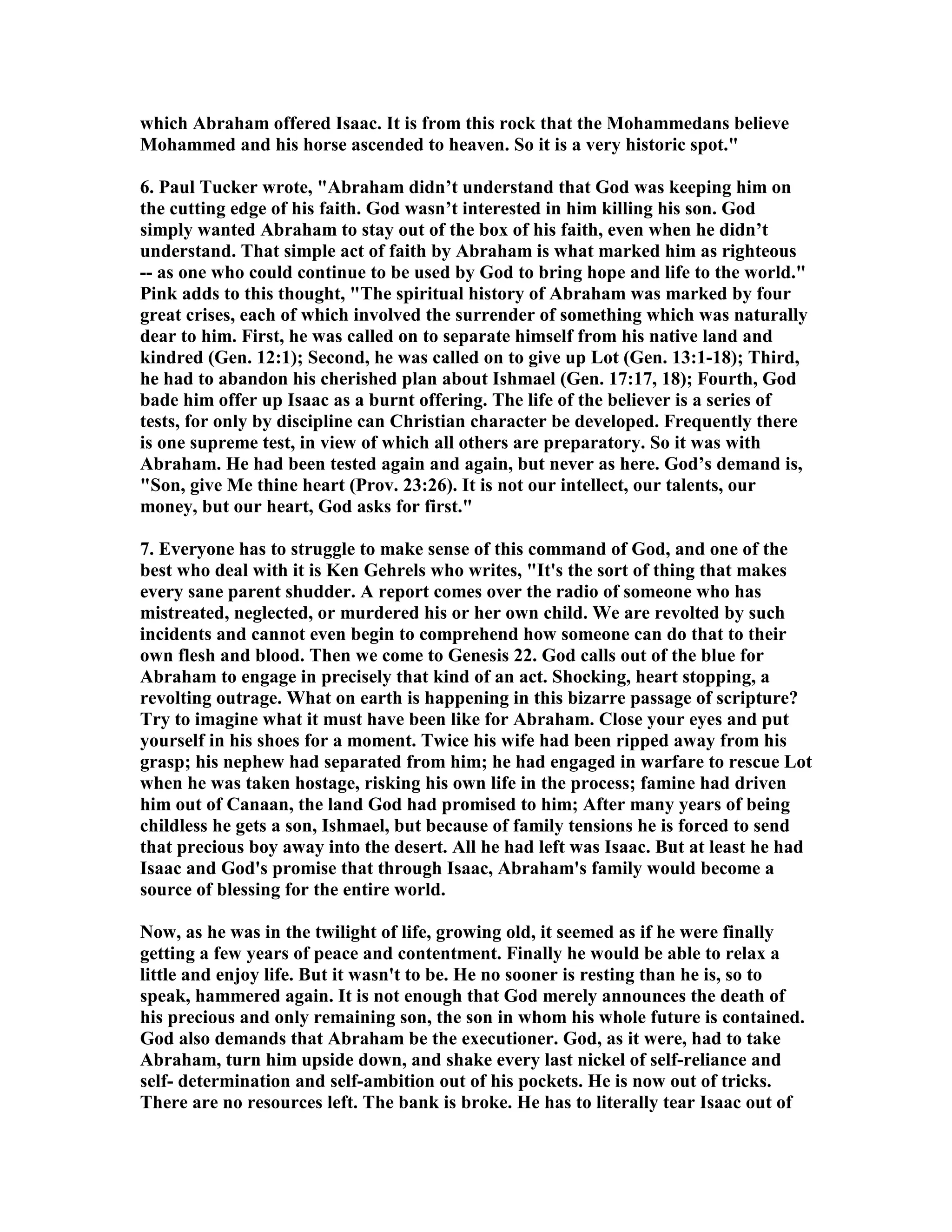which Abraham offered Isaac. It is from this rock that the Mohammedans believe 
Mohammed and his horse ascended to heaven. So it is a very historic spot. 
6. Paul Tucker wrote, Abraham didn’t understand that God was keeping him on 
the cutting edge of his faith. God wasn’t interested in him killing his son. God 
simply wanted Abraham to stay out of the box of his faith, even when he didn’t 
understand. That simple act of faith by Abraham is what marked him as righteous 
-- as one who could continue to be used by God to bring hope and life to the world. 
Pink adds to this thought, The spiritual history of Abraham was marked by four 
great crises, each of which involved the surrender of something which was naturally 
dear to him. First, he was called on to separate himself from his native land and 
kindred (Gen. 12:1); Second, he was called on to give up Lot (Gen. 13:1-18); Third, 
he had to abandon his cherished plan about Ishmael (Gen. 17:17, 18); Fourth, God 
bade him offer up Isaac as a burnt offering. The life of the believer is a series of 
tests, for only by discipline can Christian character be developed. Frequently there 
is one supreme test, in view of which all others are preparatory. So it was with 
Abraham. He had been tested again and again, but never as here. God’s demand is, 
Son, give Me thine heart (Prov. 23:26). It is not our intellect, our talents, our 
money, but our heart, God asks for first. 
7. Everyone has to struggle to make sense of this command of God, and one of the 
best who deal with it is Ken Gehrels who writes, It's the sort of thing that makes 
every sane parent shudder. A report comes over the radio of someone who has 
mistreated, neglected, or murdered his or her own child. We are revolted by such 
incidents and cannot even begin to comprehend how someone can do that to their 
own flesh and blood. Then we come to Genesis 22. God calls out of the blue for 
Abraham to engage in precisely that kind of an act. Shocking, heart stopping, a 
revolting outrage. What on earth is happening in this bizarre passage of scripture? 
Try to imagine what it must have been like for Abraham. Close your eyes and put 
yourself in his shoes for a moment. Twice his wife had been ripped away from his 
grasp; his nephew had separated from him; he had engaged in warfare to rescue Lot 
when he was taken hostage, risking his own life in the process; famine had driven 
him out of Canaan, the land God had promised to him; After many years of being 
childless he gets a son, Ishmael, but because of family tensions he is forced to send 
that precious boy away into the desert. All he had left was Isaac. But at least he had 
Isaac and God's promise that through Isaac, Abraham's family would become a 
source of blessing for the entire world. 
ow, as he was in the twilight of life, growing old, it seemed as if he were finally 
getting a few years of peace and contentment. Finally he would be able to relax a 
little and enjoy life. But it wasn't to be. He no sooner is resting than he is, so to 
speak, hammered again. It is not enough that God merely announces the death of 
his precious and only remaining son, the son in whom his whole future is contained. 
God also demands that Abraham be the executioner. God, as it were, had to take 
Abraham, turn him upside down, and shake every last nickel of self-reliance and 
self- determination and self-ambition out of his pockets. He is now out of tricks. 
There are no resources left. The bank is broke. He has to literally tear Isaac out of 
 